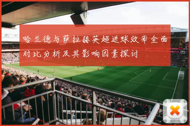 哈兰德与萨拉赫英超进球效率全面对比分析及其影响因素探讨